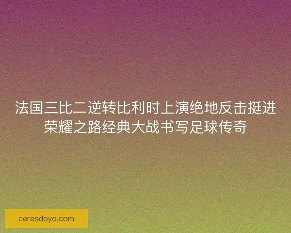 法国三比二逆转比利时上演绝地反击挺进荣耀之路经典大战书写足球传奇