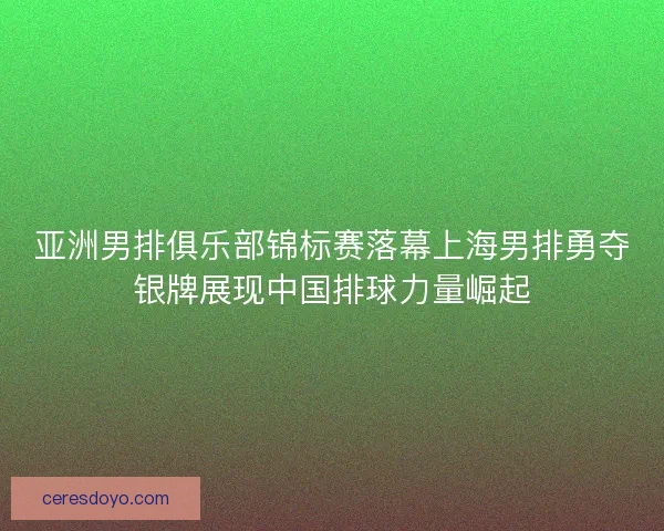 亚洲男排俱乐部锦标赛落幕上海男排勇夺银牌展现中国排球力量崛起